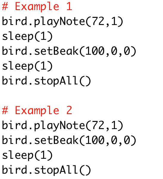 # Example 1
bird.playNote(72,1)
sleep(1)
bird.setBeak(100,0,0)
sleep(1)
bird.stopAll()
# Example 2
bird.playNote(72,1)
bird.setBeak(100,0,0)
sleep(1)
bird.stopAll()
