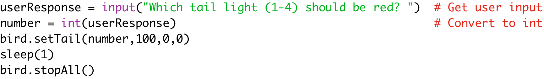 userResponse = input("Which tail light (1-4) should be red? ") # Get user input
number = int(userResponse) # Convert to int
bird.setTail(number,100,0,0)
sleep(1)
bird.stopAll()