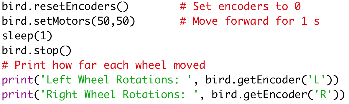 bird.resetEncoders() # Set encoders to 0
bird.setMotors(50,50) # Move forward for 1 s
sleep(1)
bird.stop()
# Print how far each wheel moved
print('Left Wheel Rotations: ', bird.getEncoder('L'))
print('Right Wheel Rotations: ', bird.getEncoder('R'))