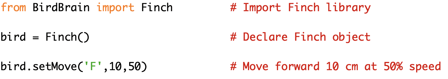 from BirdBrain import Finch # Import Finch library
bird = Finch() # Declare Finch object
bird.setMove('F',10,50) # Move forward 10 cm at 50% speed