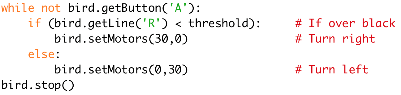 while not bird.getButton('A'):
if (bird.getLine('R') < threshold): # If over black
bird.setMotors(30,0) # Turn right
else:
bird.setMotors(0,30) # Turn left
bird.stop()