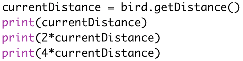 currentDistance = bird.getDistance()
print(currentDistance)
print(2*currentDistance)
print(4*currentDistance)