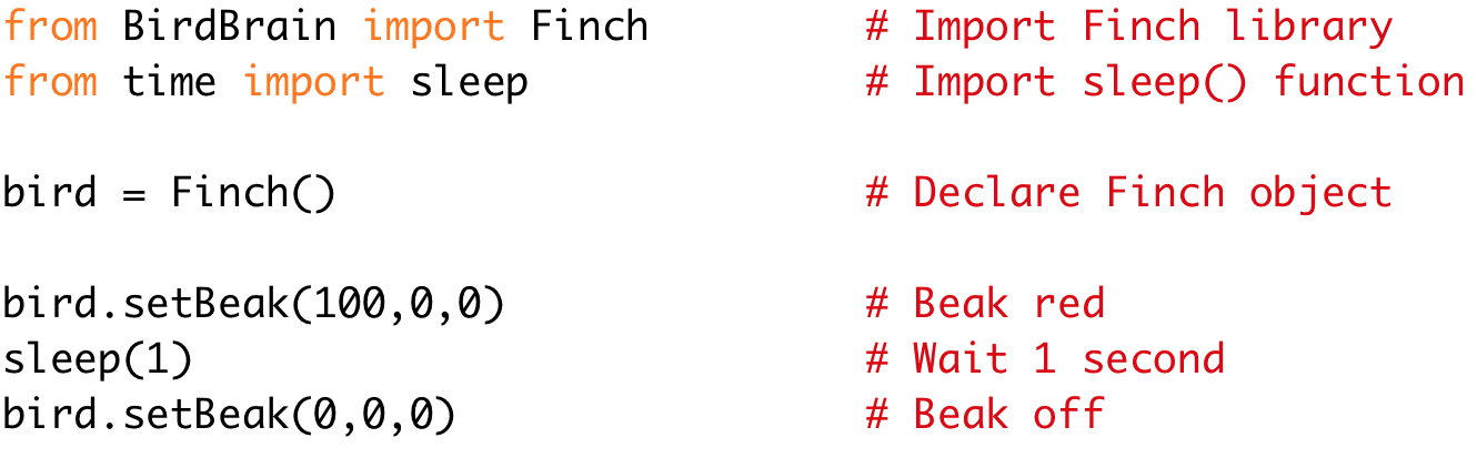 from BirdBrain import Finch # Import Finch library
from time import sleep # Import sleep() function
bird = Finch() # Declare Finch object
bird.setBeak(100,0,0) # Beak red
sleep(1) # Wait 1 second
bird.setBeak(0,0,0) # Beak off