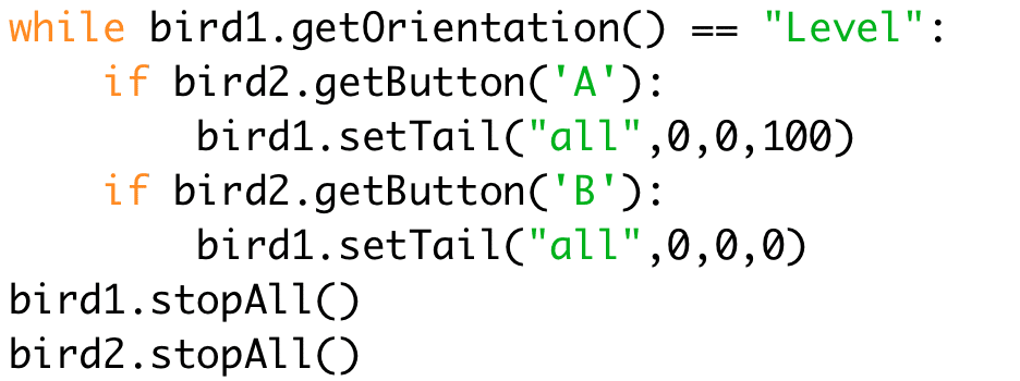 while bird1.getOrientation() == "Level":
if bird2.getButton('A'):
bird1.setTail("all",0,0,100)
if bird2.getButton('B'):
bird1.setTail("all",0,0,0)
bird1.stopAll()
bird2.stopAll()