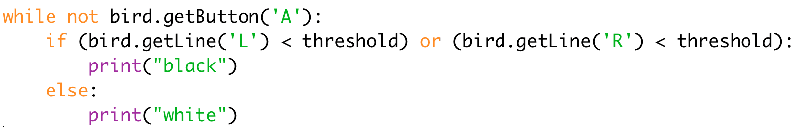 while not bird.getButton('A'):
if (bird.getLine('L') < threshold) or (bird.getLine('R') < threshold):
print("black")
else:
print("white")