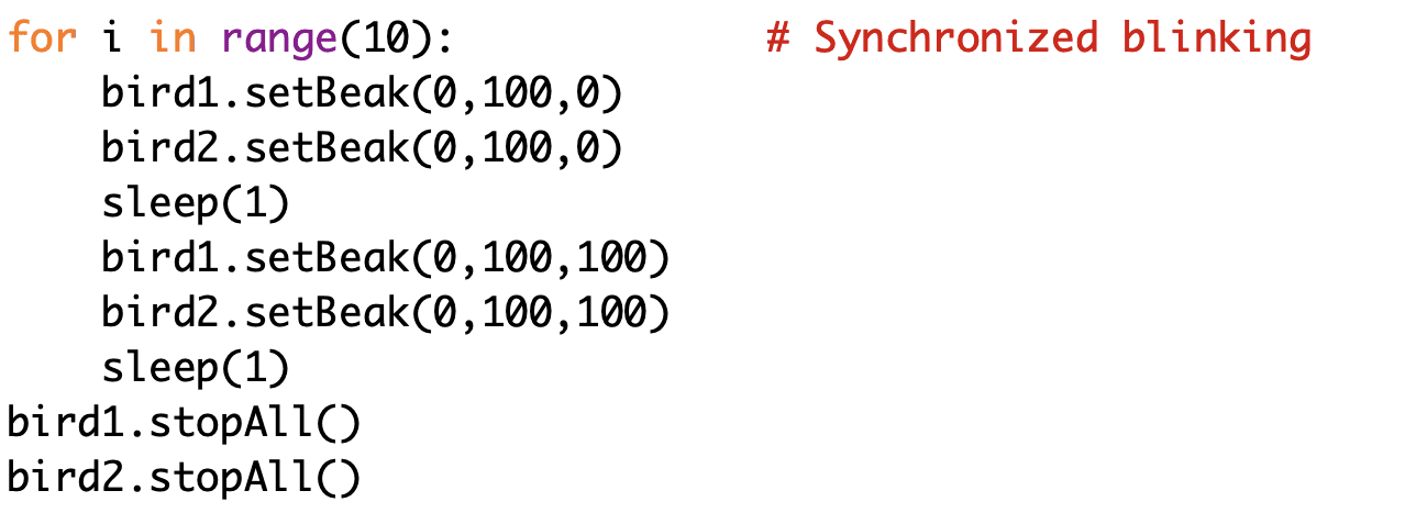 for i in range(10): # Synchronized blinking
bird1.setBeak(0,100,0)
bird2.setBeak(0,100,0)
sleep(1)
bird1.setBeak(0,100,100)
bird2.setBeak(0,100,100)
sleep(1)
bird1.stopAll()
bird2.stopAll()